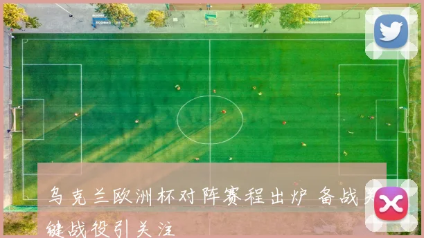 乌克兰欧洲杯对阵赛程出炉 备战关键战役引关注