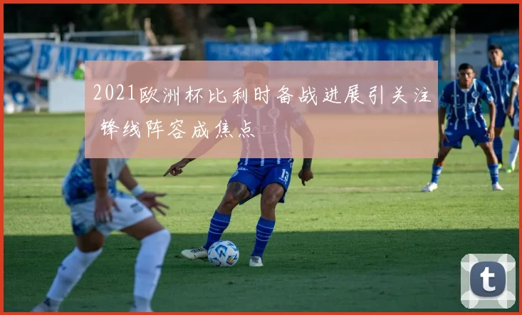 2021欧洲杯比利时备战进展引关注 锋线阵容成焦点