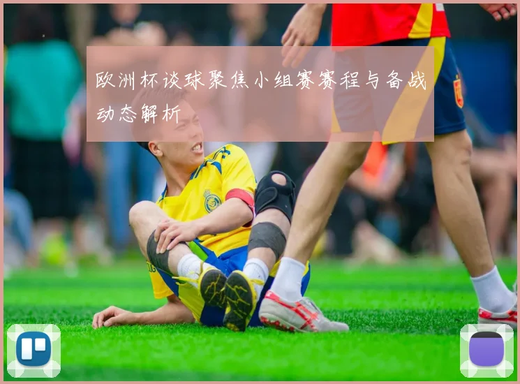 欧洲杯谈球聚焦小组赛赛程与备战动态解析