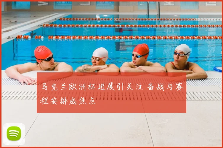 乌克兰欧洲杯进展引关注 备战与赛程安排成焦点