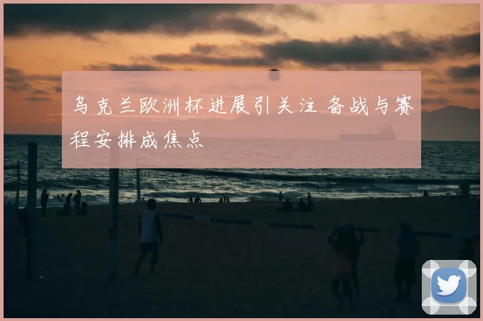 乌克兰欧洲杯进展引关注 备战与赛程安排成焦点
