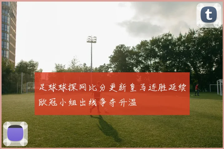 足球球探网比分更新皇马连胜延续欧冠小组出线争夺升温