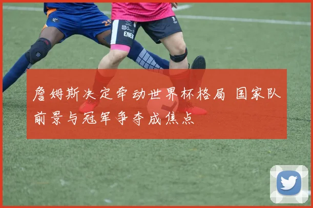 詹姆斯决定牵动世界杯格局 国家队前景与冠军争夺成焦点