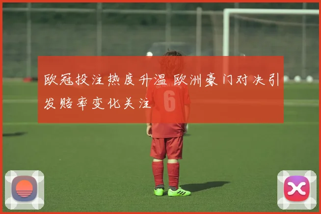 欧冠投注热度升温 欧洲豪门对决引发赔率变化关注