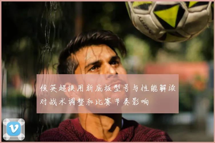 侯英超换用新底板型号与性能解读对战术调整和比赛节奏影响