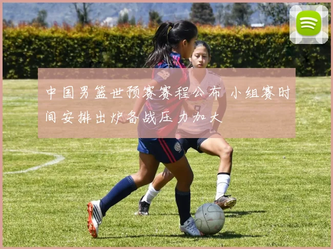 中国男篮世预赛赛程公布 小组赛时间安排出炉备战压力加大