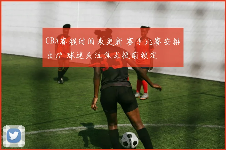 CBA赛程时间表更新 赛季比赛安排出炉 球迷关注焦点提前锁定