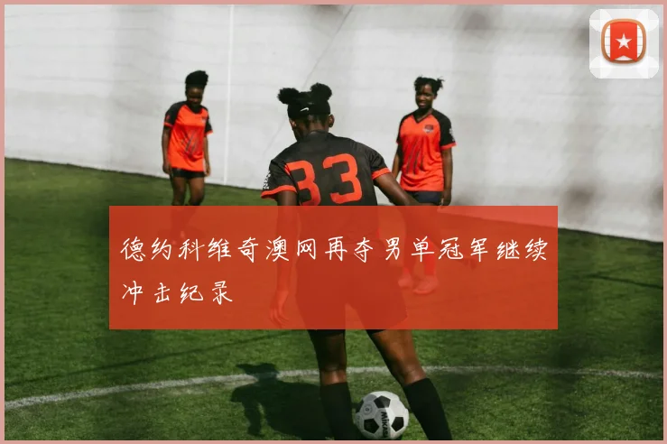 德约科维奇澳网再夺男单冠军继续冲击纪录