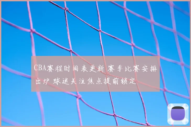 CBA赛程时间表更新 赛季比赛安排出炉 球迷关注焦点提前锁定