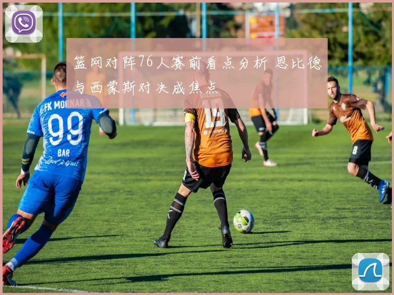 篮网对阵76人赛前看点分析 恩比德与西蒙斯对决成焦点