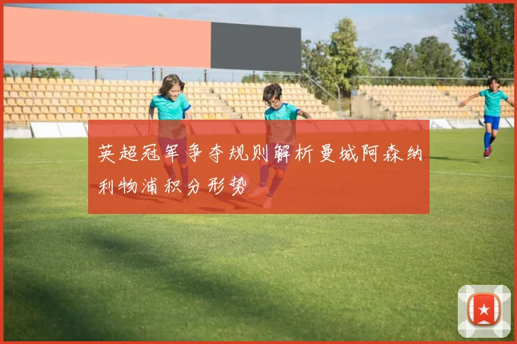 英超冠军争夺规则解析曼城阿森纳利物浦积分形势