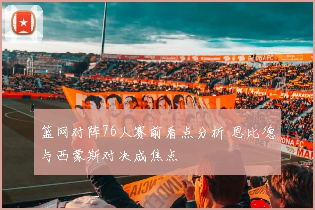篮网对阵76人赛前看点分析 恩比德与西蒙斯对决成焦点