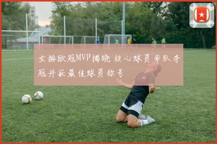 女排欧冠MVP揭晓 核心球员率队夺冠并获最佳球员称号