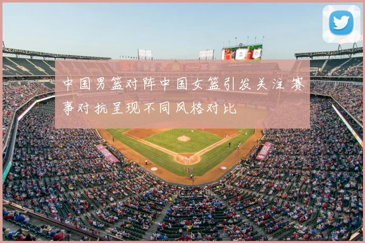 中国男篮对阵中国女篮引发关注 赛事对抗呈现不同风格对比
