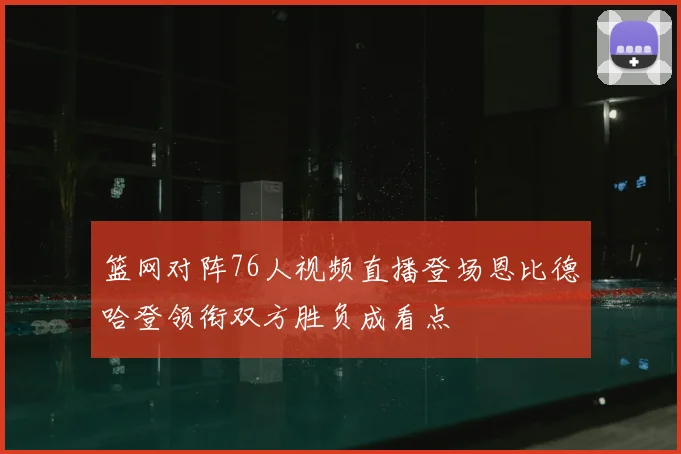篮网对阵76人视频直播登场恩比德哈登领衔双方胜负成看点