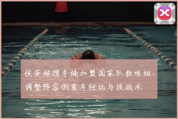 侯英超携李楠加盟国家队教练组，调整阵容侧重年轻化与技战术