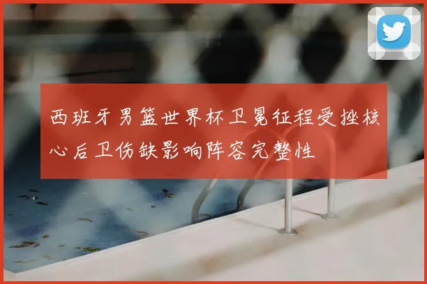 西班牙男篮世界杯卫冕征程受挫核心后卫伤缺影响阵容完整性