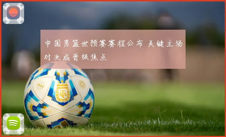 中国男篮世预赛赛程公布 关键主场对决成晋级焦点