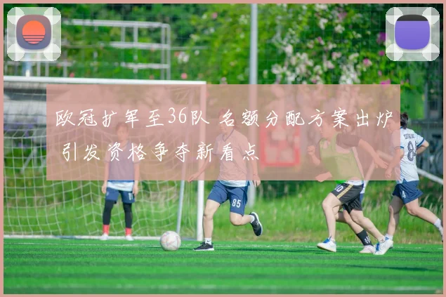 欧冠扩军至36队 名额分配方案出炉 引发资格争夺新看点