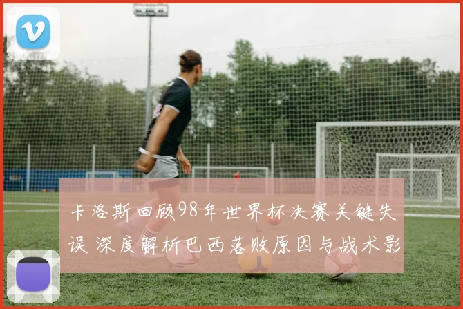 卡洛斯回顾98年世界杯决赛关键失误 深度解析巴西落败原因与战术影响