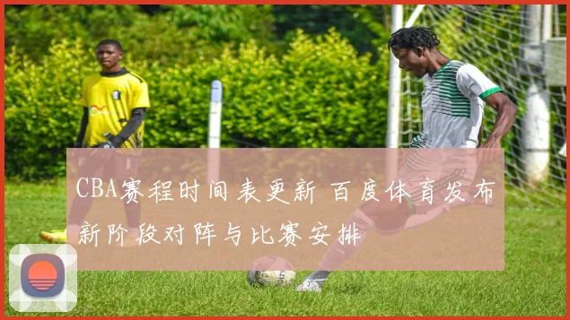 CBA赛程时间表更新 百度体育发布新阶段对阵与比赛安排