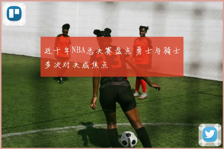 近十年NBA总决赛盘点 勇士与骑士多次对决成焦点