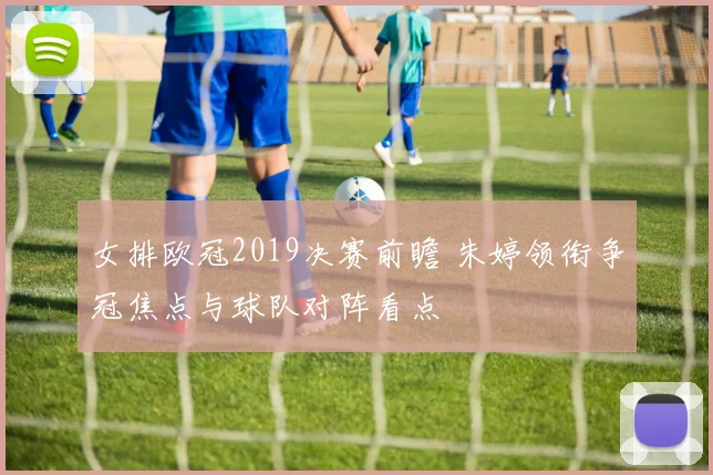 女排欧冠2019决赛前瞻 朱婷领衔争冠焦点与球队对阵看点
