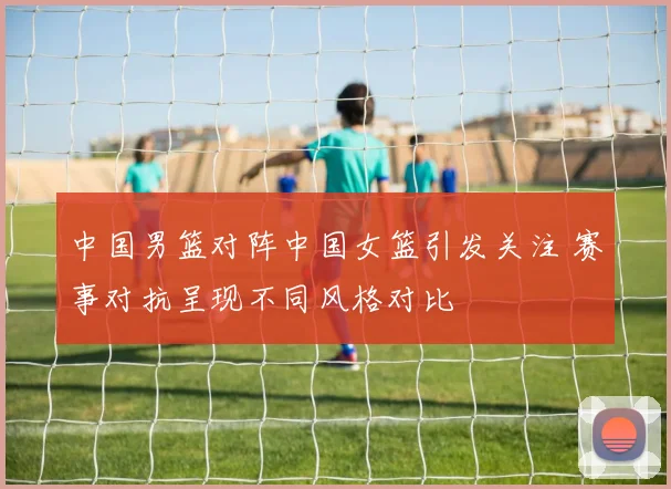中国男篮对阵中国女篮引发关注 赛事对抗呈现不同风格对比