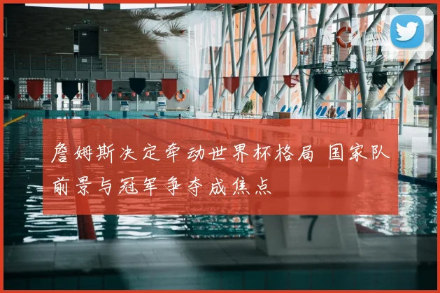 詹姆斯决定牵动世界杯格局 国家队前景与冠军争夺成焦点