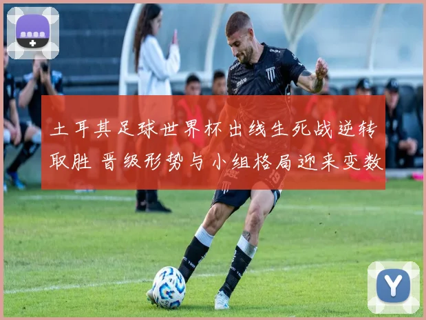 土耳其足球世界杯出线生死战逆转取胜 晋级形势与小组格局迎来变数