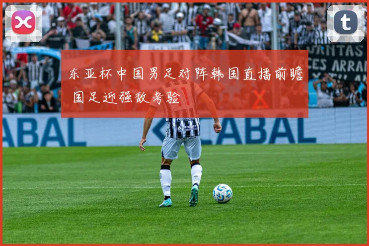 东亚杯中国男足对阵韩国直播前瞻 国足迎强敌考验