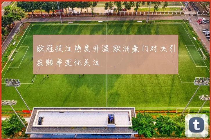 欧冠投注热度升温 欧洲豪门对决引发赔率变化关注