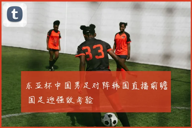 东亚杯中国男足对阵韩国直播前瞻 国足迎强敌考验