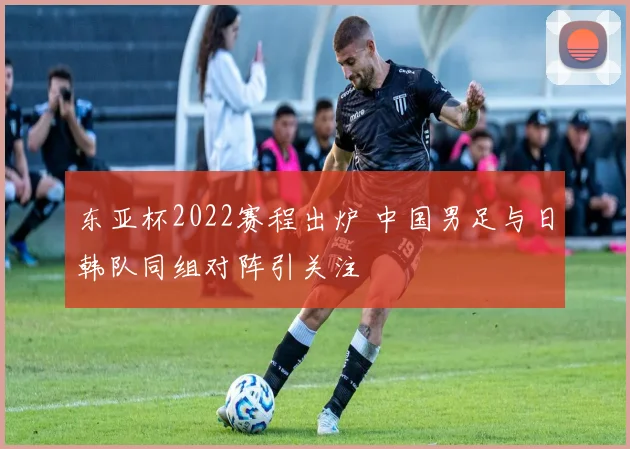 东亚杯2022赛程出炉 中国男足与日韩队同组对阵引关注