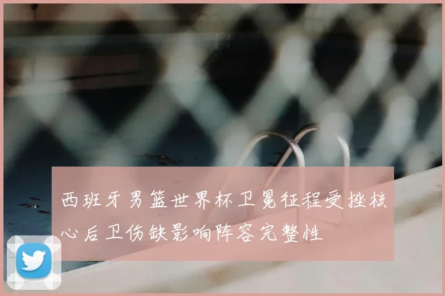 西班牙男篮世界杯卫冕征程受挫核心后卫伤缺影响阵容完整性