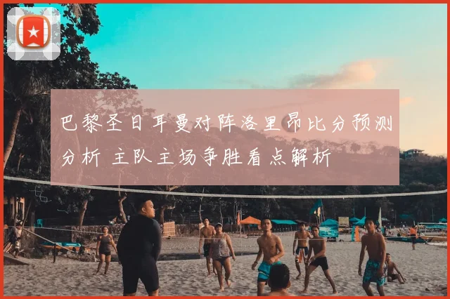 巴黎圣日耳曼对阵洛里昂比分预测分析 主队主场争胜看点解析