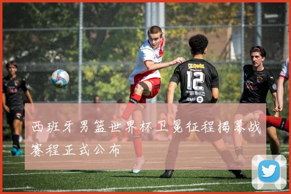 西班牙男篮世界杯卫冕征程揭幕战赛程正式公布