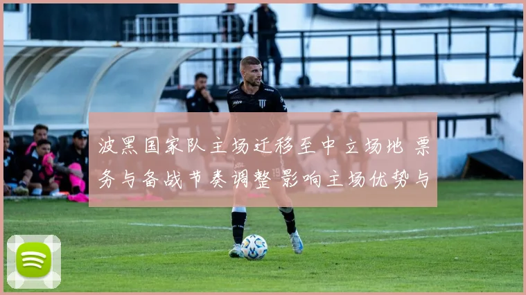 波黑国家队主场迁移至中立场地 票务与备战节奏调整 影响主场优势与积分